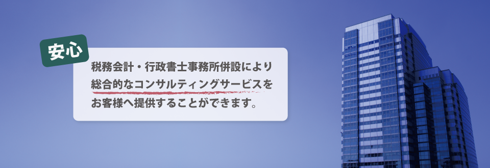 税務会計・行政書士事務所併設により総合的なコンサルティングサービスをお客様へ提供することができます。 税務会計・行政書士事務所併設により総合的なコンサルティングサービスをお客様へ提供することができます。